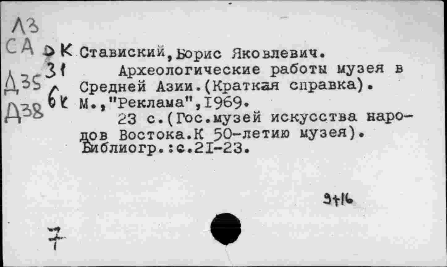 ﻿&
- A £ К Ставискийt Борис Яковлевич.
Археологические работы музея в Средней Азии.(Краткая справка). М. /’Реклама",1969»
23 с.(Гос.музей искусства народов Востока.К 50-летию музея). Би <5 л ио гр. :с.21-23.
3+IU